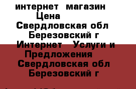 интернет  магазин  › Цена ­ 1 000 - Свердловская обл., Березовский г. Интернет » Услуги и Предложения   . Свердловская обл.,Березовский г.